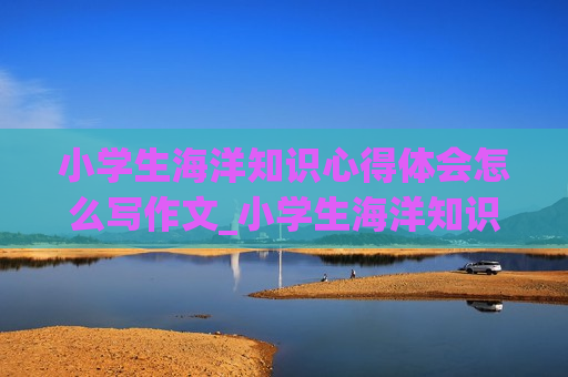 小学生海洋知识心得体会怎么写作文_小学生海洋知识