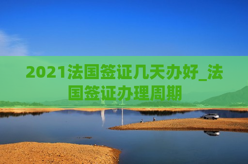 2021法国签证几天办好_法国签证办理周期