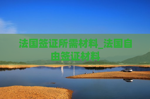 法国签证所需材料_法国自由签证材料