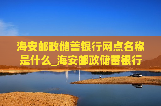 海安邮政储蓄银行网点名称是什么_海安邮政储蓄银行网点名称