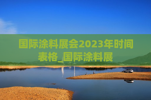 国际涂料展会2023年时间表格_国际涂料展