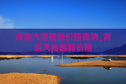 青岛汽油最新价格走势_青岛汽油最新价格