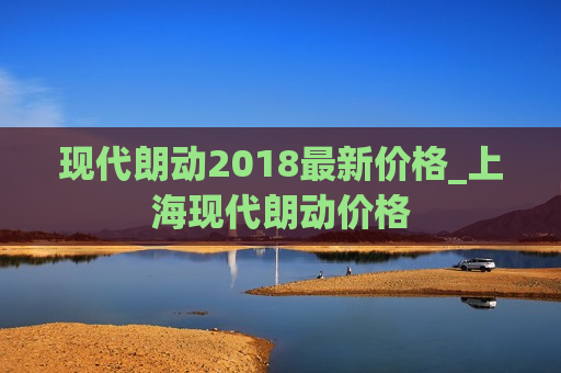 现代朗动2018最新价格_上海现代朗动价格