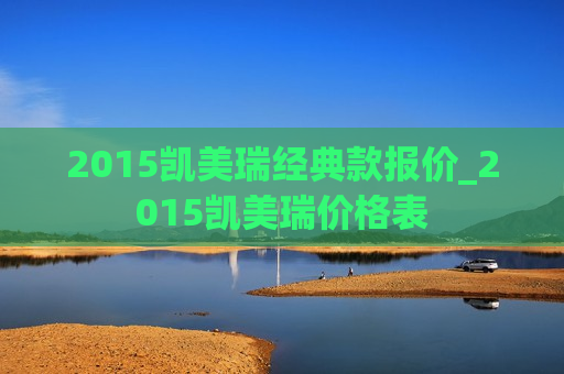 2015凯美瑞经典款报价_2015凯美瑞价格表