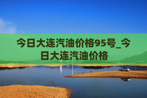 今日大连汽油价格95号_今日大连汽油价格