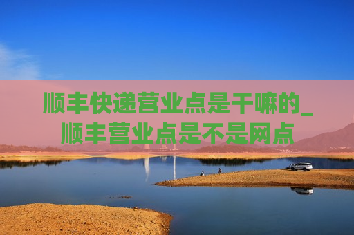 顺丰快递营业点是干嘛的_顺丰营业点是不是网点