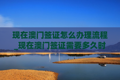 现在澳门签证怎么办理流程_现在澳门签证需要多久时间