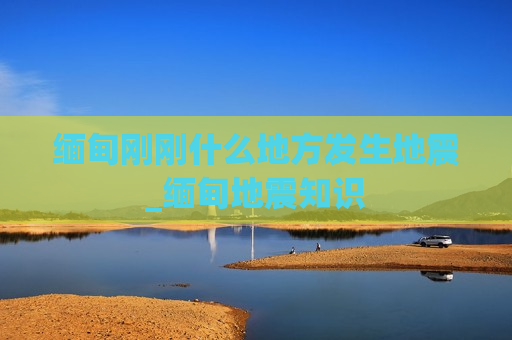 缅甸刚刚什么地方发生地震_缅甸地震知识