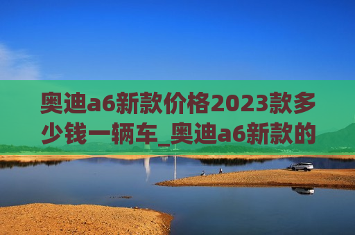 奥迪a6新款价格2023款多少钱一辆车_奥迪a6新款的价格