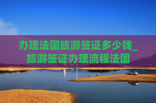 办理法国旅游签证多少钱_旅游签证办理流程法国