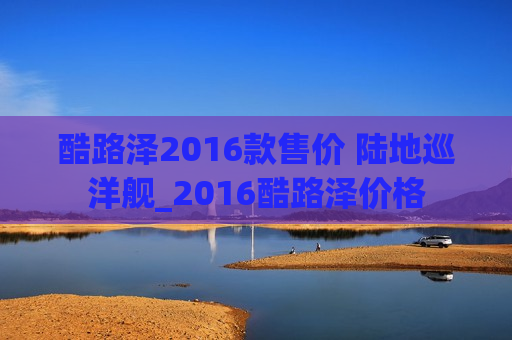 酷路泽2016款售价 陆地巡洋舰_2016酷路泽价格