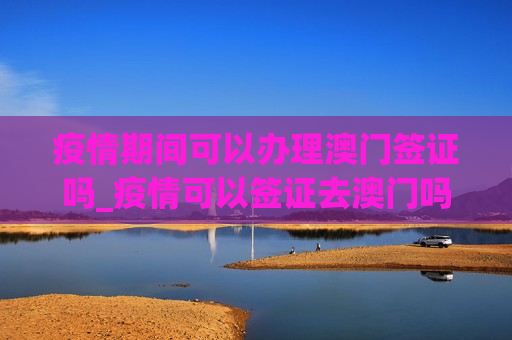 疫情期间可以办理澳门签证吗_疫情可以签证去澳门吗吗