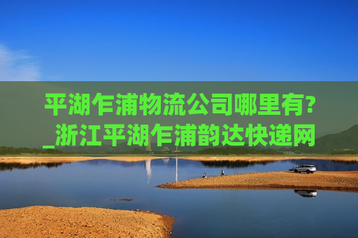 平湖乍浦物流公司哪里有?_浙江平湖乍浦韵达快递网点