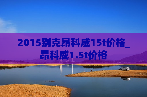 2015别克昂科威15t价格_昂科威1.5t价格