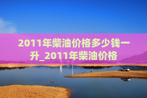 2011年柴油价格多少钱一升_2011年柴油价格