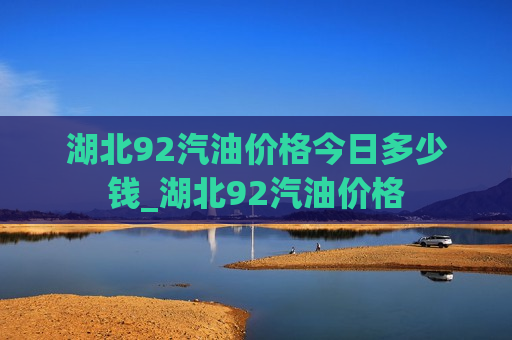 湖北92汽油价格今日多少钱_湖北92汽油价格