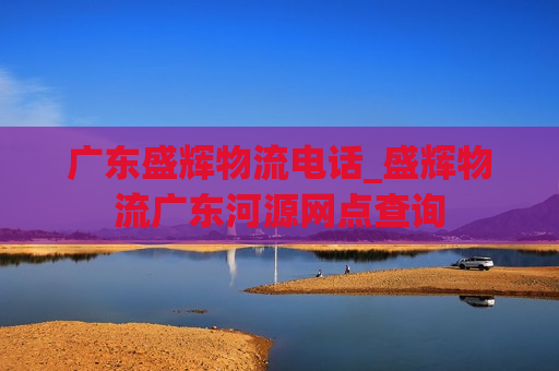 广东盛辉物流电话_盛辉物流广东河源网点查询