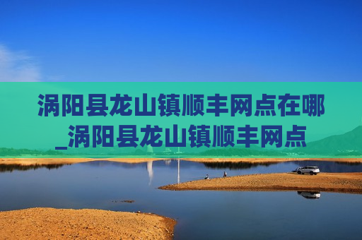 涡阳县龙山镇顺丰网点在哪_涡阳县龙山镇顺丰网点