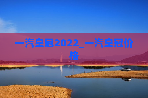 一汽皇冠2022_一汽皇冠价格