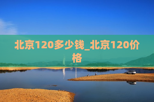 北京120多少钱_北京120价格