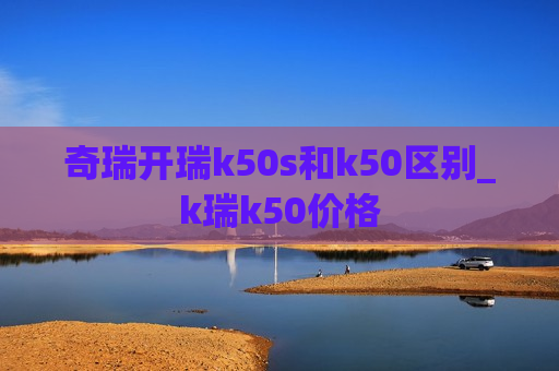 奇瑞开瑞k50s和k50区别_k瑞k50价格