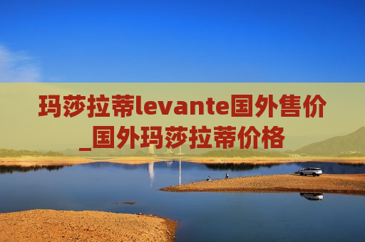 玛莎拉蒂levante国外售价_国外玛莎拉蒂价格